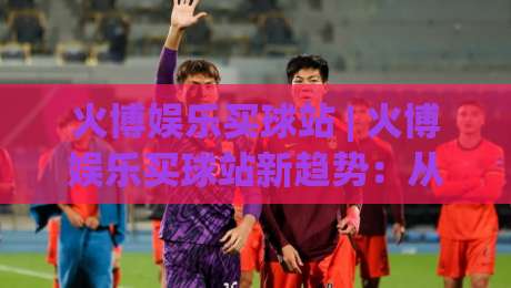 火博娱乐买球站 | 火博娱乐买球站新趋势:从数据看赛事互动体验的进化之路-网上热门让球网中水入口无解说半场波胆登录交流
