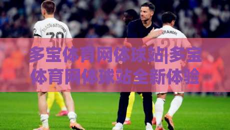 多宝体育网体球站|多宝体育网体球站全新体验:从数据看球到社区聊球的进阶之路-网上热门投球站小球粤语解说高水贴水在线原声解说