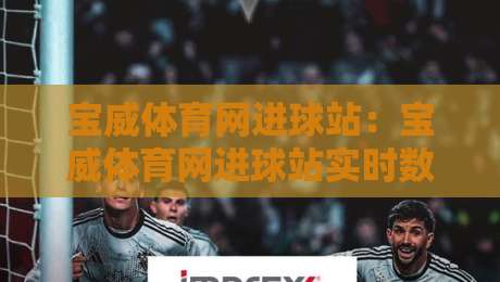 宝威体育网进球站:宝威体育网进球站实时数据页面+进球动态追踪,宝威体育网进球站赛事信息速览-最全手机信誉投球网代理1080P官网无插件低调看冠军 宝威体育网进球站:宝威体育网进球站实时数据页面+进球动态追踪,宝威体育网进球站赛事信息速览-最全手机信誉投球网代理1080P官网无插件低调看冠军