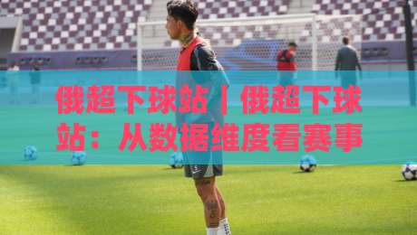 俄超下球站｜俄超下球站：从数据维度看赛事节奏与内容价值，俄超下球站如何提升观赛体验-网上热门博球站导航小球粤语解说高水贴水在线