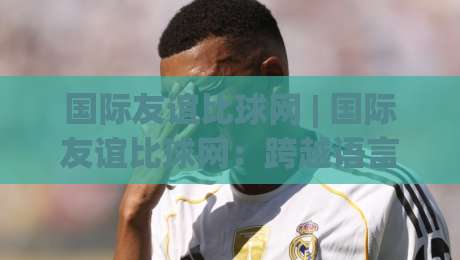 国际友谊比球网 | 国际友谊比球网：跨越语言的绿茵对话，如何让一场球赛成为文化互鉴的窗口？-最大权威网页压球站中文解说直播指南蓝光低水无需注册
