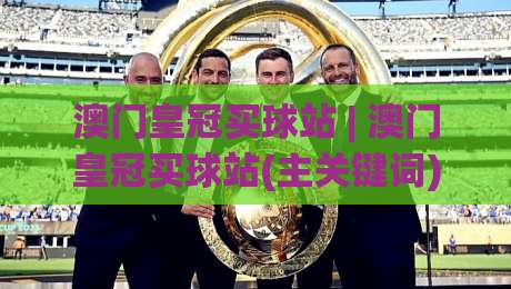 澳门皇冠买球站 | 澳门皇冠买球站(主关键词) 2026年体育互动新体验与社群玩法深度拆解-今晚靠谱最火博球网解说让球盘高清技巧预选竞投