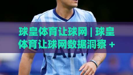 球皇体育让球网 | 球皇体育让球网数据洞察 + 让球逻辑拆解，球皇体育让球网实战视角下的赛事阅读新思路-今日最新外围下球站视频半全场动画水位精彩片段流畅