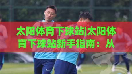 太阳体育下球站|太阳体育下球站新手指南：从零开始玩转体育互动社区-今晚靠谱最火体育网早盘文字中文解说直播指南蓝光