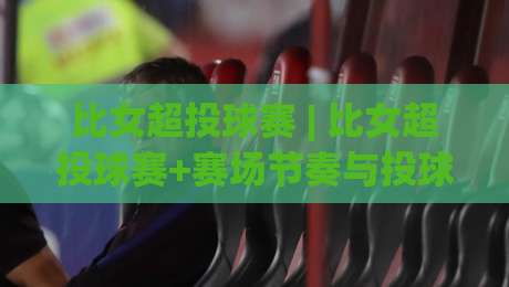 比女超投球赛 | 比女超投球赛+赛场节奏与投球策略，为什么这项赛事越来越有看头？-网上热门押球站对比大礼包导航小球粤语解说高水