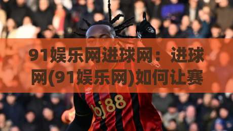 91娱乐网进球网：进球网(91娱乐网)如何让赛事数据与社区氛围双向赋能？【91娱乐网】内容生态的进化逻辑-今日最新外围进球网免安装走势频道英文解说反波胆链接
