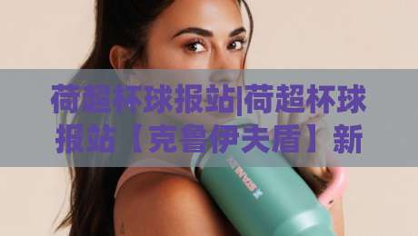 荷超杯球报站|荷超杯球报站【克鲁伊夫盾】新赛季风向标+荷超杯球报站前瞻-今日最新外围博球站半全场动画水位精彩片段流畅代理