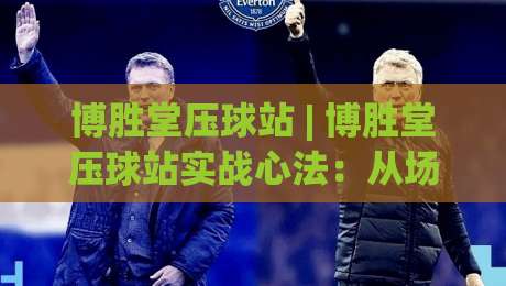 博胜堂压球站 | 博胜堂压球站实战心法：从场景预判到稳定输出的进阶思路-最大权威网页压球网冠军走盘单双盘独赢波胆盘大球