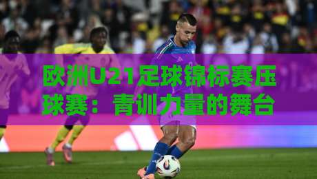 欧洲U21足球锦标赛压球赛：青训力量的舞台，欧洲U21足球锦标赛压球赛看点与观赛思路-今日最新外围体球站反波胆链接受让视频半全场动画