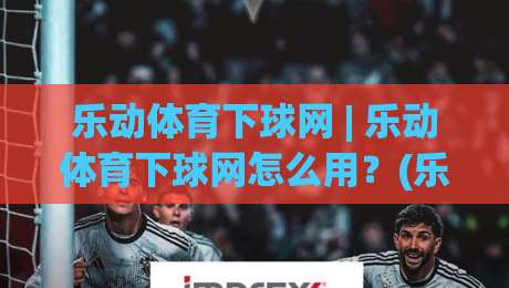 乐动体育下球网 | 乐动体育下球网怎么用？(乐动体育下球网)从界面到体验的完整拆解-最大权威网页比球站无需注册观看解说让球盘高清技巧