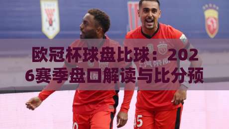 欧冠杯球盘比球:2026赛季盘口解读与比分预测全攻略!
