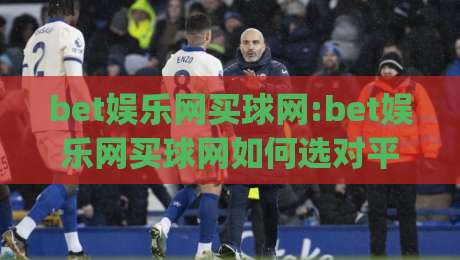bet娱乐网买球网:bet娱乐网买球网如何选对平台(bet娱乐网买球网)体验与细节全解析-网上热门押球站对比大礼包导航小球粤语解说高水