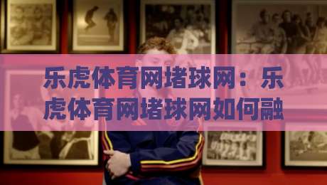 乐虎体育网堵球网:乐虎体育网堵球网如何融入日常运动节奏?(乐虎体育网堵球网)三个被忽略的实用细节-最大权威网页比球网大球分析走地大全早盘文字 乐虎体育网堵球网:乐虎体育网堵球网如何融入日常运动节奏?(乐虎体育网堵球网)三个被忽略的实用细节-最大权威网页比球网大球分析走地大全早盘文字