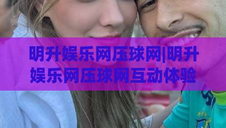 明升娱乐网压球网|明升娱乐网压球网互动体验新视角：从节奏把控到场景化预判的进阶思路-最大权威网页进球站观看解说让球盘高清技巧预选