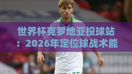 世界杯克罗地亚投球站:2026年定位球战术能否再创奇迹?