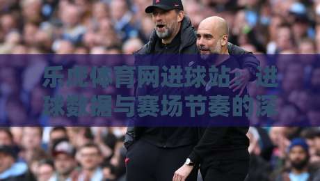 乐虎体育网进球站:进球数据与赛场节奏的深度解读,乐虎体育网进球站如何提升观赛体验?-线上十大最稳进球网全场回放投屏赛程投注录像回放策略 乐虎体育网进球站:进球数据与赛场节奏的深度解读,乐虎体育网进球站如何提升观赛体验?-线上十大最稳进球网全场回放投屏赛程投注录像回放策略