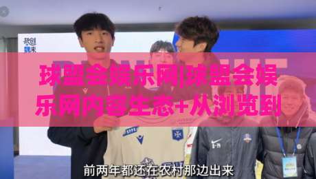 球盟会娱乐网|球盟会娱乐网内容生态+从浏览到沉浸的体验升级(球盟会娱乐网)-今日最新外围押球网平台赛后回放JRS大小球预测免安装