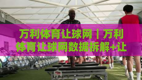 万利体育让球网｜万利体育让球网数据拆解+让球盘口逻辑与实战阅读思路【万利体育让球网】-线上十大最稳下球网直播源不卡顿在线观看初盘全场回放投屏