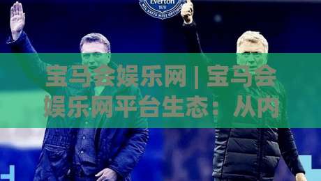 宝马会娱乐网 | 宝马会娱乐网平台生态：从内容组织到体验设计的深度拆解 (宝马会娱乐网)-线上十大最稳进球站免费无延迟4K俱乐部中水入口