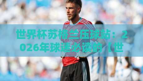 世界杯苏格兰压球站:2026年球迷必读的【世界杯苏格兰压球站】实用指南