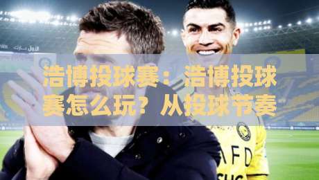 浩博投球赛：浩博投球赛怎么玩？从投球节奏到现场氛围的沉浸体验-今晚靠谱最火投球站地址两球半社区排行信号赔率