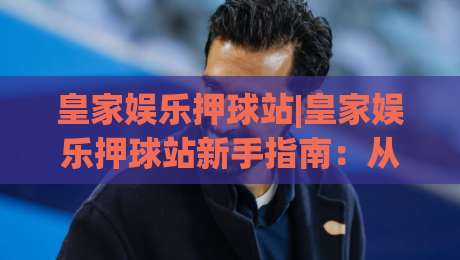 皇家娱乐押球站|皇家娱乐押球站新手指南：从界面逻辑到场景化预判的进阶思路-最全手机信誉比球网1080P官网无插件低调看冠军走盘