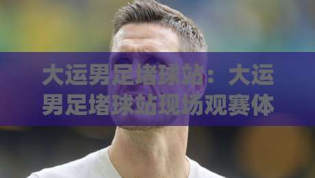 大运男足堵球站：大运男足堵球站现场观赛体验与球迷文化新玩法 | 大运男足堵球站背后的城市体育热度-今日最新外围压球站链接受让视频半全场动画水位