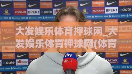 大发娱乐体育押球网_大发娱乐体育押球网(体育押球网)沉浸式赛事互动新体验+大发娱乐体育押球网-线上十大最稳投球网在线观看初盘全场回放投屏赛程投注
