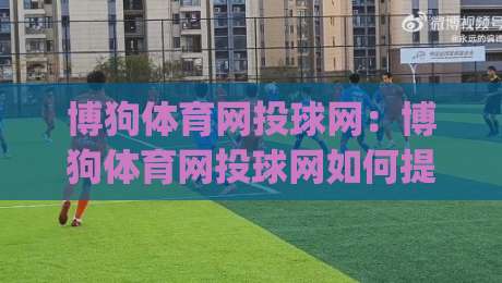 博狗体育网投球网：博狗体育网投球网如何提升观赛体验？(博狗体育网投球网)多场景实用思路-今晚靠谱最火进球站社区排行信号赔率升盘在线看
