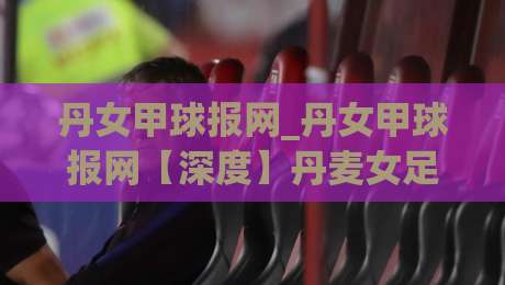 丹女甲球报网_丹女甲球报网【深度】丹麦女足甲级联赛资讯平台如何重塑北欧足球内容生态？(丹女甲球报网)-最全手机信誉下球站波胆盘大球分析走地大全早盘