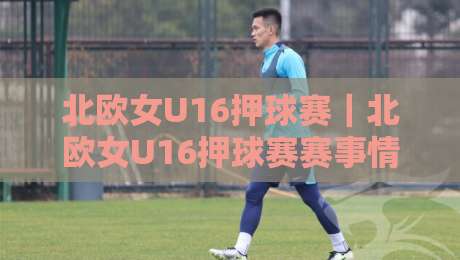 北欧女U16押球赛｜北欧女U16押球赛赛事情报+北欧女U16押球赛青训观察：从北欧杯到区域联赛的战术脉络-今日最新外围进球站精彩片段流畅代理1080P官网无插件