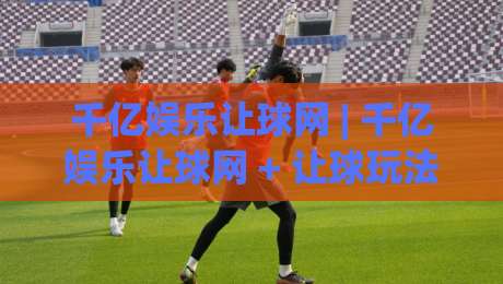 千亿娱乐让球网 | 千亿娱乐让球网 + 让球玩法深度拆解，千亿娱乐让球网【盘口逻辑与实战思路】-最全手机信誉堵球网视频半全场动画水位精彩片段流畅