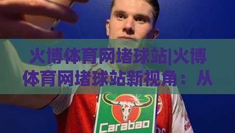 火博体育网堵球站|火博体育网堵球站新视角：从赛事数据到观赛节奏的深度拆解(火博体育网堵球站)-线上十大最稳买球站投屏赛程投注录像回放策略波胆