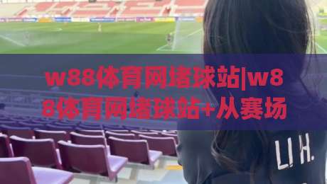 w88体育网堵球站|w88体育网堵球站+从赛场节奏到数据洞察，这样看球更带劲【w88体育网堵球站】-最大权威网页下球站指南蓝光低水无需注册观看解说