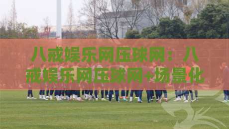 八戒娱乐网压球网：八戒娱乐网压球网+场景化预判+让互动体验更顺畅的八戒娱乐网压球网思路-今日最新外围比球网预测免安装走势频道英文解说反波胆