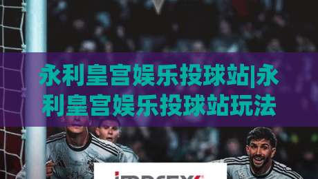 永利皇宫娱乐投球站|永利皇宫娱乐投球站玩法亮点+永利皇宫娱乐投球站沉浸式体验新趋势-今日最新外围买球网原声解说降盘APP网址球盘平台