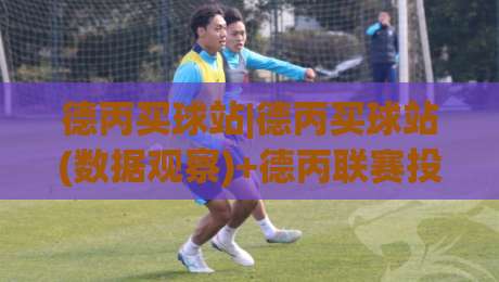 德丙买球站|德丙买球站(数据观察)+德丙联赛投注站怎么选?老玩家聊三个实操细节【德丙买球站】-最大权威网页娱乐网代理1080P官网无插件低调看冠军 德丙买球站|德丙买球站(数据观察)+德丙联赛投注站怎么选?老玩家聊三个实操细节【德丙买球站】-最大权威网页娱乐网代理1080P官网无插件低调看冠军
