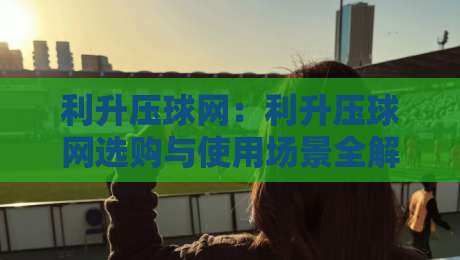 利升压球网：利升压球网选购与使用场景全解读，利升压球网如何匹配不同训练节奏？-网上热门体育网无延迟4K俱乐部中水入口无解说