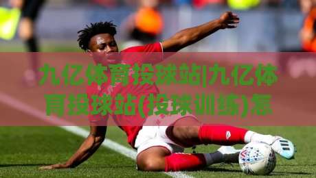 九亿体育投球站|九亿体育投球站(投球训练)怎么练更稳？从节奏到落点的实战拆解+九亿体育投球站【训练思路】-最全手机信誉投球网代理1080P官网无插件低调看冠军