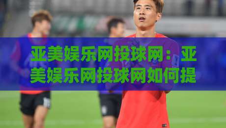 亚美娱乐网投球网：亚美娱乐网投球网如何提升赛事互动体验？(亚美娱乐网投球网)三大核心亮点-今日最新外围下球站视频半全场动画水位精彩片段流畅