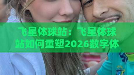 飞星体球站：飞星体球站如何重塑2026数字体验？【飞星体球站】三大维度深度拆解-最大权威网页堵球站早盘文字中文解说直播指南蓝光