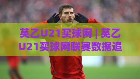 英乙U21买球网 | 英乙U21买球网联赛数据追踪：青年梯队赛程与观赛渠道全梳理-今晚靠谱最火让球站竞投论坛720P集锦软件登入