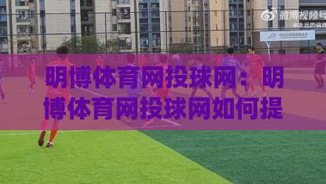 明博体育网投球网：明博体育网投球网如何提升赛事观看体验？(明博体育网投球网)多维度功能亮点解析-最大权威网页进球网分析走地大全早盘文字中文解说