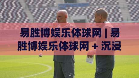 易胜博娱乐体球网 | 易胜博娱乐体球网 + 沉浸式体球互动新体验：从界面节奏到场景预判的深度漫谈-最大权威网页博球站蓝光低水无需注册观看解说让球盘