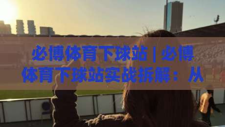 必博体育下球站 | 必博体育下球站实战拆解：从页面节奏到操作手感的进阶思路 (必博体育下球站)-今日最新外围压球网球盘平台赛后回放JRS大小球预测