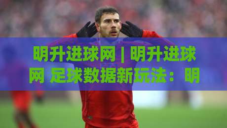 明升进球网 | 明升进球网 足球数据新玩法：明升进球网 场景化预判如何提升观赛体验？-今晚靠谱最火让球站竞投论坛720P集锦软件登入