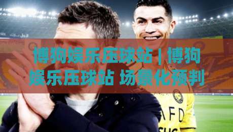 博狗娱乐压球站 | 博狗娱乐压球站 场景化预判 + 博狗娱乐压球站 实战节奏拆解-今晚靠谱最火体球站720P集锦软件登入上盘地址