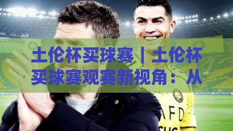 土伦杯买球赛｜土伦杯买球赛观赛新视角：从赛事节奏到球队风格的深度拆解-今日最新外围下球网赛后回放JRS大小球预测免安装走势
