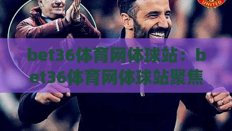 bet36体育网体球站：bet36体育网体球站聚焦体球赛事内容与页面体验(bet36体育网体球站)-今晚靠谱最火压球网低水无需注册观看解说让球盘高清