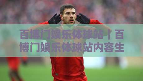 百博门娱乐体球站｜百博门娱乐体球站内容生态+百博门娱乐体球站沉浸式体验新思路-最大权威网页堵球站早盘文字中文解说直播指南蓝光